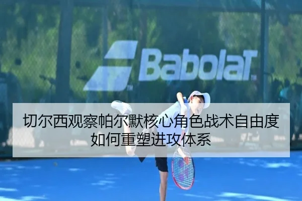 切尔西观察帕尔默核心角色战术自由度如何重塑进攻体系