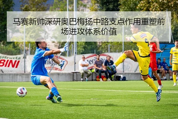 马赛新帅深研奥巴梅扬中路支点作用重塑前场进攻体系价值