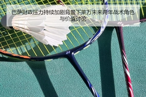 巴萨财政压力持续加剧背景下莱万未来两年战术角色与价值讨论