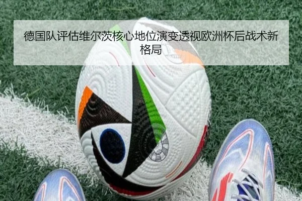 德国队评估维尔茨核心地位演变透视欧洲杯后战术新格局
