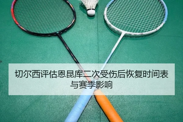 切尔西评估恩昆库二次受伤后恢复时间表与赛季影响