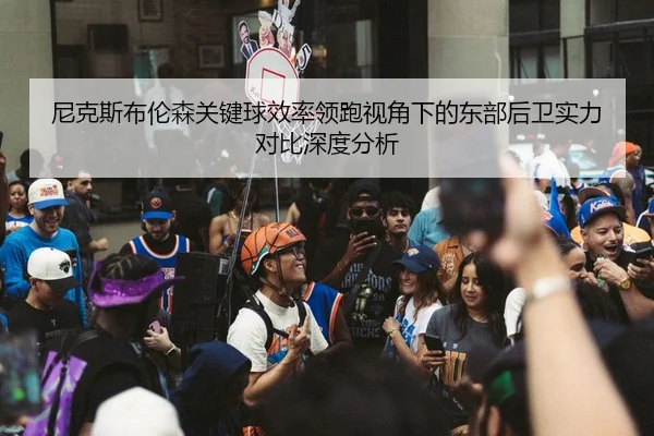 尼克斯布伦森关键球效率领跑视角下的东部后卫实力对比深度分析